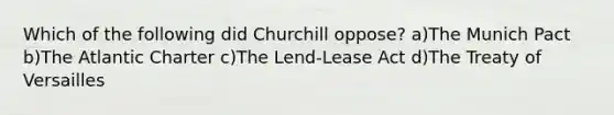 Which of the following did Churchill oppose? a)The Munich Pact b)The Atlantic Charter c)The Lend-Lease Act d)The Treaty of Versailles