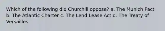 Which of the following did Churchill oppose? a. The Munich Pact b. The Atlantic Charter c. The Lend-Lease Act d. The Treaty of Versailles