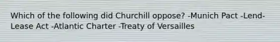 Which of the following did Churchill oppose? -Munich Pact -Lend-Lease Act -Atlantic Charter -Treaty of Versailles