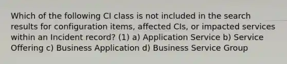 Which of the following CI class is not included in the search results for configuration items, affected CIs, or impacted services within an Incident record? (1) a) Application Service b) Service Offering c) Business Application d) Business Service Group