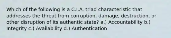 Which of the following is a C.I.A. triad characteristic that addresses the threat from corruption, damage, destruction, or other disruption of its authentic state? a.) Accountability b.) Integrity c.) Availability d.) Authentication