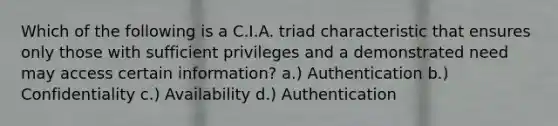 Which of the following is a C.I.A. triad characteristic that ensures only those with sufficient privileges and a demonstrated need may access certain information? a.) Authentication b.) Confidentiality c.) Availability d.) Authentication