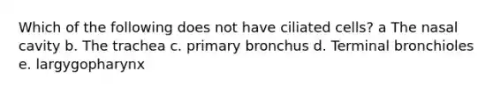 Which of the following does not have ciliated cells? a The nasal cavity b. The trachea c. primary bronchus d. Terminal bronchioles e. largygopharynx