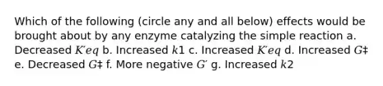 Which of the following (circle any and all below) effects would be brought about by any enzyme catalyzing the simple reaction a. Decreased 𝐾′𝑒𝑞 b. Increased 𝑘1 c. Increased 𝐾′𝑒𝑞 d. Increased 𝐺‡ e. Decreased 𝐺‡ f. More negative 𝐺′ g. Increased 𝑘2