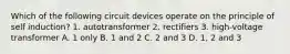 Which of the following circuit devices operate on the principle of self induction? 1. autotransformer 2. rectifiers 3. high-voltage transformer A. 1 only B. 1 and 2 C. 2 and 3 D. 1, 2 and 3