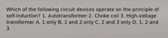 Which of the following circuit devices operate on the principle of self-induction? 1. Autotransformer 2. Choke coil 3. High-voltage transformer A. 1 only B. 1 and 2 only C. 2 and 3 only D. 1, 2 and 3