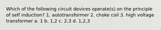 Which of the following circuit devices operate(s) on the principle of self induction? 1. autotransformer 2. choke coil 3. high voltage transformer a. 1 b. 1,2 c. 2,3 d. 1,2,3