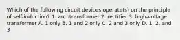 Which of the following circuit devices operate(s) on the principle of self-induction? 1. autotransformer 2. rectifier 3. high-voltage transformer A. 1 only B. 1 and 2 only C. 2 and 3 only D. 1, 2, and 3