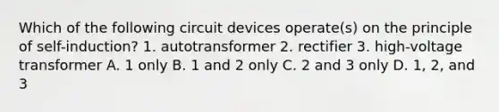 Which of the following circuit devices operate(s) on the principle of self-induction? 1. autotransformer 2. rectifier 3. high-voltage transformer A. 1 only B. 1 and 2 only C. 2 and 3 only D. 1, 2, and 3