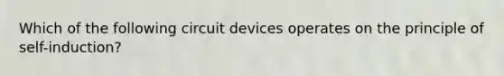 Which of the following circuit devices operates on the principle of self-induction?