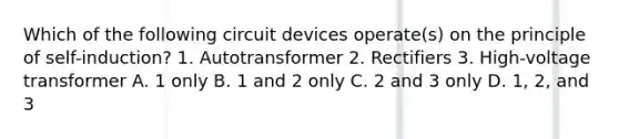 Which of the following circuit devices operate(s) on the principle of self-induction? 1. Autotransformer 2. Rectifiers 3. High-voltage transformer A. 1 only B. 1 and 2 only C. 2 and 3 only D. 1, 2, and 3