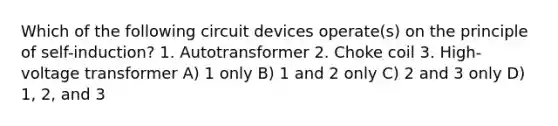 Which of the following circuit devices operate(s) on the principle of self-induction? 1. Autotransformer 2. Choke coil 3. High-voltage transformer A) 1 only B) 1 and 2 only C) 2 and 3 only D) 1, 2, and 3