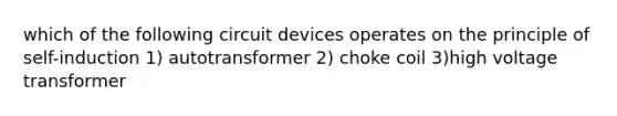 which of the following circuit devices operates on the principle of self-induction 1) autotransformer 2) choke coil 3)high voltage transformer