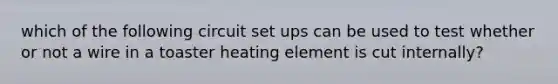 which of the following circuit set ups can be used to test whether or not a wire in a toaster heating element is cut internally?