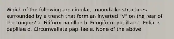 Which of the following are circular, mound-like structures surrounded by a trench that form an inverted "V" on the rear of the tongue? a. Filiform papillae b. Fungiform papillae c. Foliate papillae d. Circumvallate papillae e. None of the above