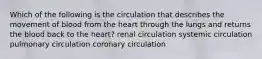 Which of the following is the circulation that describes the movement of blood from the heart through the lungs and returns the blood back to the heart? renal circulation systemic circulation pulmonary circulation coronary circulation