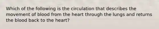 Which of the following is the circulation that describes the movement of blood from the heart through the lungs and returns the blood back to the heart?