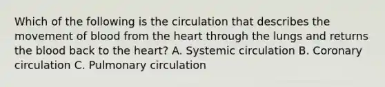 Which of the following is the circulation that describes the movement of blood from the heart through the lungs and returns the blood back to the heart? A. Systemic circulation B. Coronary circulation C. Pulmonary circulation