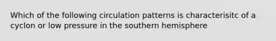 Which of the following circulation patterns is characterisitc of a cyclon or low pressure in the southern hemisphere