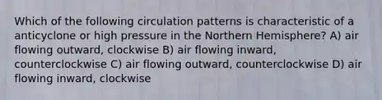 Which of the following circulation patterns is characteristic of a anticyclone or high pressure in the Northern Hemisphere? A) air flowing outward, clockwise B) air flowing inward, counterclockwise C) air flowing outward, counterclockwise D) air flowing inward, clockwise