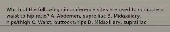 Which of the following circumference sites are used to compute a waist to hip ratio? A. Abdomen, supreiliac B. Midaxillary, hips/thigh C. Waist, buttocks/hips D. Midaxillary, suprailiac