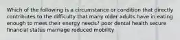 Which of the following is a circumstance or condition that directly contributes to the difficulty that many older adults have in eating enough to meet their energy needs? poor dental health secure financial status marriage reduced mobility