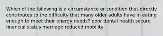 Which of the following is a circumstance or condition that directly contributes to the difficulty that many older adults have in eating enough to meet their energy needs? poor dental health secure financial status marriage reduced mobility