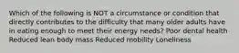 Which of the following is NOT a circumstance or condition that directly contributes to the difficulty that many older adults have in eating enough to meet their energy needs? Poor dental health Reduced lean body mass Reduced mobility Loneliness