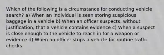 Which of the following is a circumstance for conducting vehicle search? a) When an individual is seen storing suspicious baggage in a vehicle b) When an officer suspects, without justification, that a vehicle contains evidence c) When a suspect is close enough to the vehicle to reach in for a weapon or evidence d) When an officer stops a vehicle for routine traffic checks