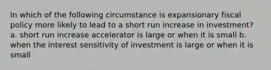 In which of the following circumstance is expansionary <a href='https://www.questionai.com/knowledge/kPTgdbKdvz-fiscal-policy' class='anchor-knowledge'>fiscal policy</a> more likely to lead to a short run increase in investment? a. short run increase accelerator is large or when it is small b. when the interest sensitivity of investment is large or when it is small