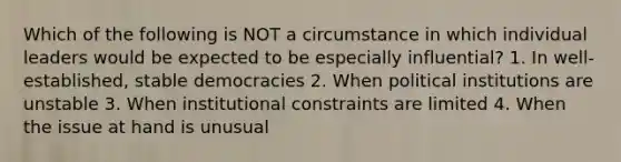 Which of the following is NOT a circumstance in which individual leaders would be expected to be especially influential? 1. In well-established, stable democracies 2. When political institutions are unstable 3. When institutional constraints are limited 4. When the issue at hand is unusual