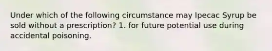 Under which of the following circumstance may Ipecac Syrup be sold without a prescription? 1. for future potential use during accidental poisoning.