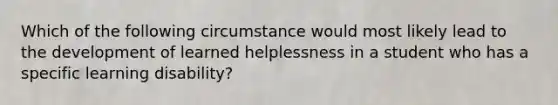 Which of the following circumstance would most likely lead to the development of learned helplessness in a student who has a specific learning disability?