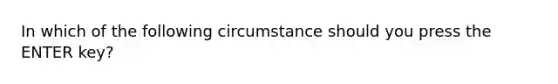 In which of the following circumstance should you press the ENTER key?
