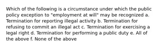 Which of the following is a circumstance under which the public policy exception to "employment at will" may be recognized a. Termination for reporting illegal activity b. Termination for refusing to commit an illegal act c. Termination for exercising a legal right d. Termination for performing a public duty e. All of the above f. None of the above