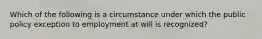 Which of the following is a circumstance under which the public policy exception to employment at will is recognized?