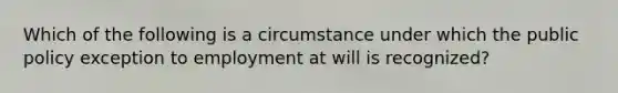 Which of the following is a circumstance under which the public policy exception to employment at will is recognized?