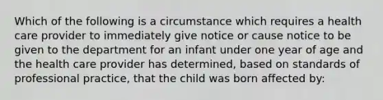 Which of the following is a circumstance which requires a health care provider to immediately give notice or cause notice to be given to the department for an infant under one year of age and the health care provider has determined, based on standards of professional practice, that the child was born affected by: