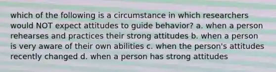 which of the following is a circumstance in which researchers would NOT expect attitudes to guide behavior? a. when a person rehearses and practices their strong attitudes b. when a person is very aware of their own abilities c. when the person's attitudes recently changed d. when a person has strong attitudes