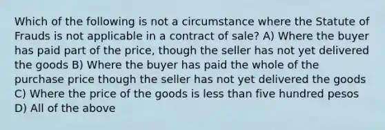 Which of the following is not a circumstance where the Statute of Frauds is not applicable in a contract of sale? A) Where the buyer has paid part of the price, though the seller has not yet delivered the goods B) Where the buyer has paid the whole of the purchase price though the seller has not yet delivered the goods C) Where the price of the goods is less than five hundred pesos D) All of the above