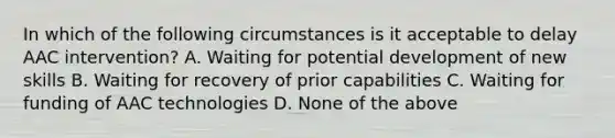 In which of the following circumstances is it acceptable to delay AAC intervention? A. Waiting for potential development of new skills B. Waiting for recovery of prior capabilities C. Waiting for funding of AAC technologies D. None of the above