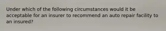 Under which of the following circumstances would it be acceptable for an insurer to recommend an auto repair facility to an insured?