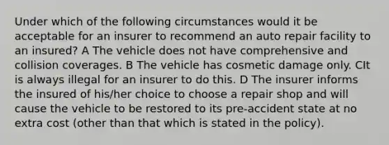 Under which of the following circumstances would it be acceptable for an insurer to recommend an auto repair facility to an insured? A The vehicle does not have comprehensive and collision coverages. B The vehicle has cosmetic damage only. CIt is always illegal for an insurer to do this. D The insurer informs the insured of his/her choice to choose a repair shop and will cause the vehicle to be restored to its pre-accident state at no extra cost (other than that which is stated in the policy).