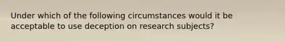 Under which of the following circumstances would it be acceptable to use deception on research subjects?