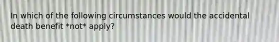 In which of the following circumstances would the accidental death benefit *not* apply?