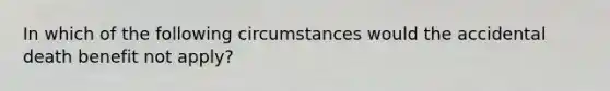 In which of the following circumstances would the accidental death benefit not apply?