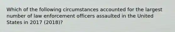 Which of the following circumstances accounted for the largest number of law enforcement officers assaulted in the United States in 2017 (2018)?