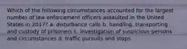 Which of the following circumstances accounted for the largest number of law enforcement officers assaulted in the United States in 2017? a. disturbance calls b. handling, transporting, and custody of prisoners c. investigation of suspicious persons and circumstances d. traffic pursuits and stops