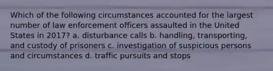 Which of the following circumstances accounted for the largest number of law enforcement officers assaulted in the United States in 2017? a. disturbance calls b. handling, transporting, and custody of prisoners c. investigation of suspicious persons and circumstances d. traffic pursuits and stops