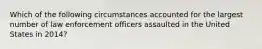 Which of the following circumstances accounted for the largest number of law enforcement officers assaulted in the United States in 2014?